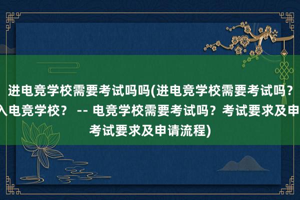 进电竞学校需要考试吗吗(进电竞学校需要考试吗？如何进入电竞学校？ -- 电竞学校需要考试吗？考试要求及申请流程)