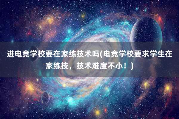 进电竞学校要在家练技术吗(电竞学校要求学生在家练技，技术难度不小！)