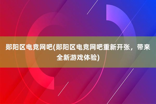 郧阳区电竞网吧(郧阳区电竞网吧重新开张，带来全新游戏体验)