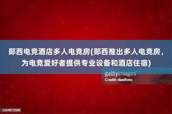 郧西电竞酒店多人电竞房(郧西推出多人电竞房，为电竞爱好者提供专业设备和酒店住宿)