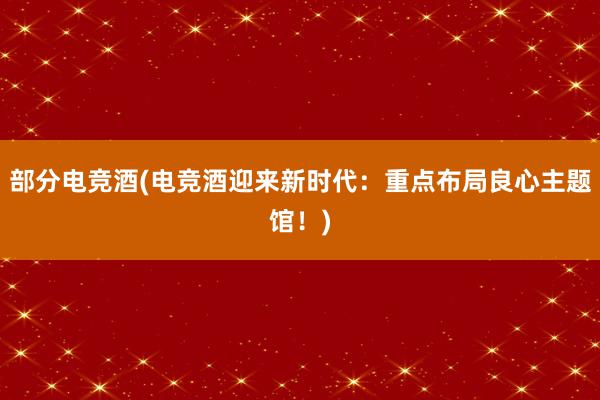 部分电竞酒(电竞酒迎来新时代：重点布局良心主题馆！)