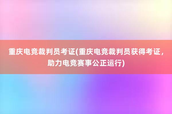 重庆电竞裁判员考证(重庆电竞裁判员获得考证，助力电竞赛事公正运行)