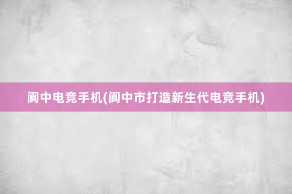 阆中电竞手机(阆中市打造新生代电竞手机)