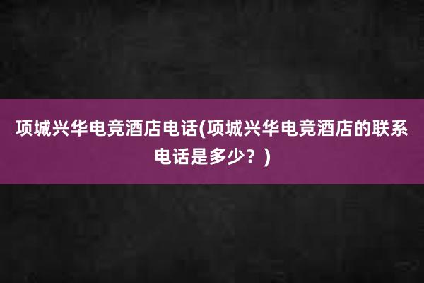 项城兴华电竞酒店电话(项城兴华电竞酒店的联系电话是多少？)