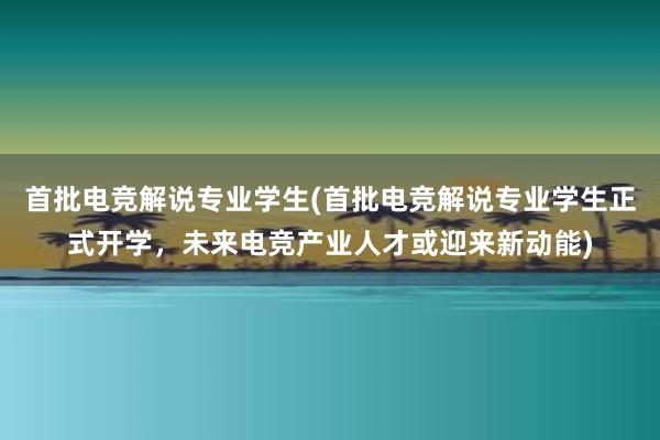 首批电竞解说专业学生(首批电竞解说专业学生正式开学，未来电竞产业人才或迎来新动能)