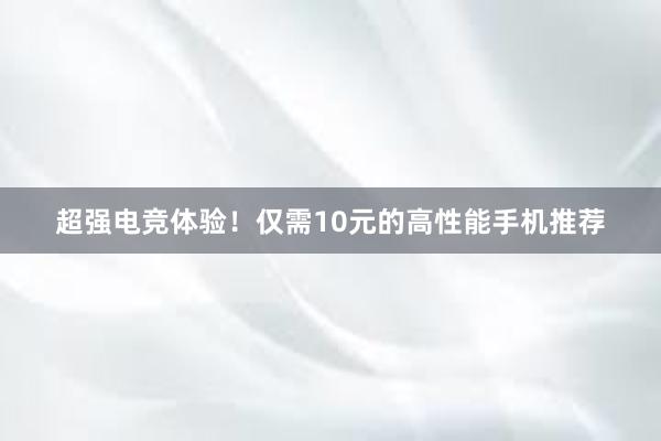 超强电竞体验！仅需10元的高性能手机推荐