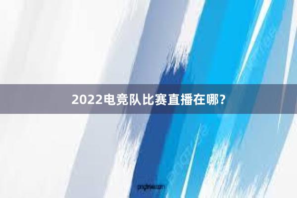 2022电竞队比赛直播在哪？