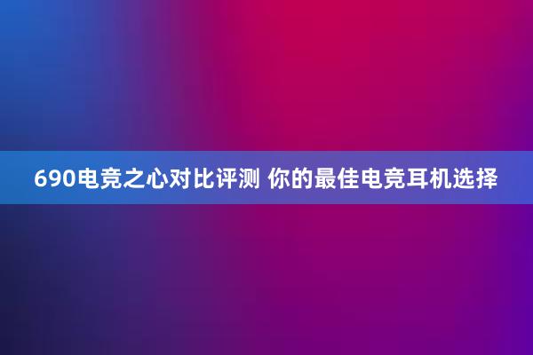 690电竞之心对比评测 你的最佳电竞耳机选择