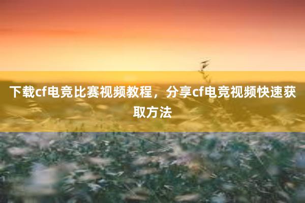 下载cf电竞比赛视频教程，分享cf电竞视频快速获取方法