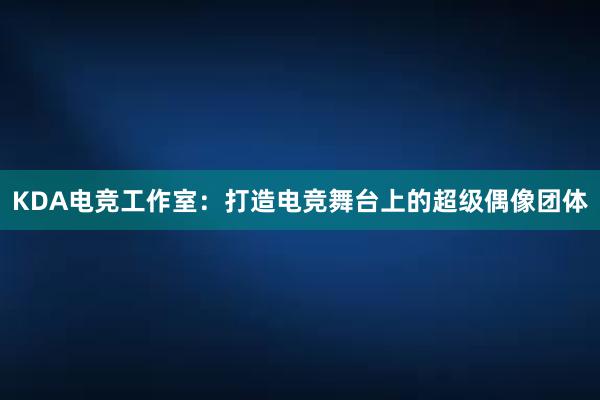 KDA电竞工作室：打造电竞舞台上的超级偶像团体