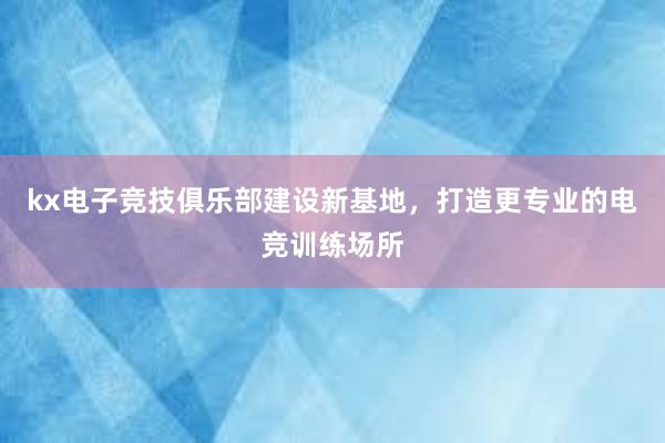 kx电子竞技俱乐部建设新基地，打造更专业的电竞训练场所