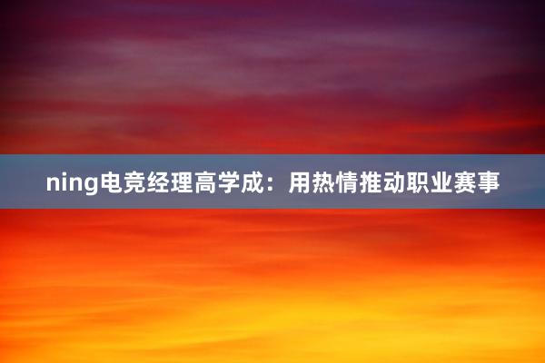 ning电竞经理高学成：用热情推动职业赛事