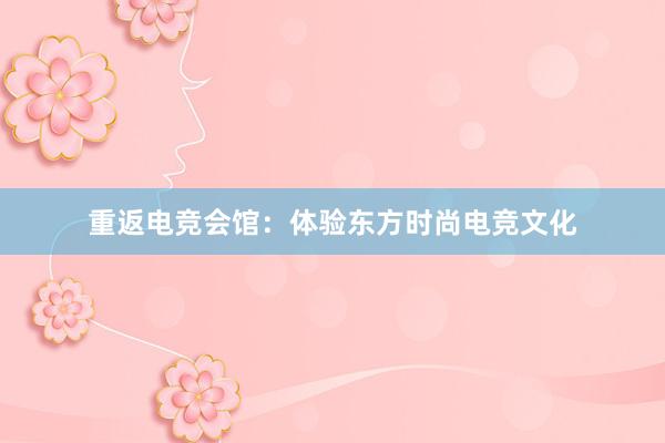 重返电竞会馆：体验东方时尚电竞文化