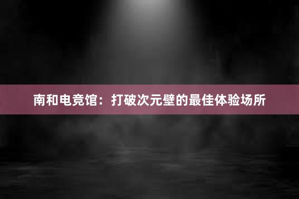 南和电竞馆：打破次元壁的最佳体验场所