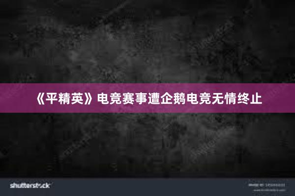 《平精英》电竞赛事遭企鹅电竞无情终止