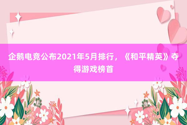 企鹅电竞公布2021年5月排行，《和平精英》夺得游戏榜首