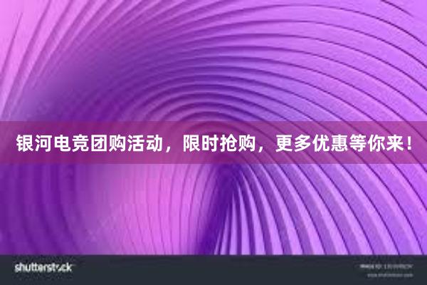 银河电竞团购活动，限时抢购，更多优惠等你来！