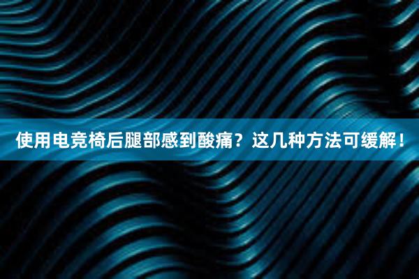 使用电竞椅后腿部感到酸痛？这几种方法可缓解！