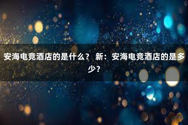 安海电竞酒店的是什么？ 新：安海电竞酒店的是多少？