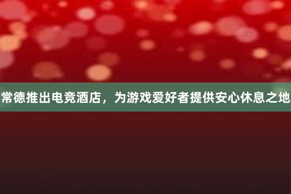 常德推出电竞酒店，为游戏爱好者提供安心休息之地