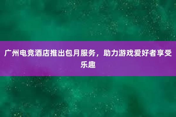 广州电竞酒店推出包月服务，助力游戏爱好者享受乐趣