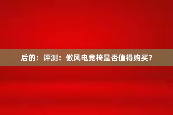 后的：评测：傲风电竞椅是否值得购买？