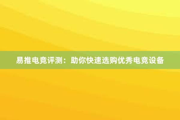 易推电竞评测：助你快速选购优秀电竞设备