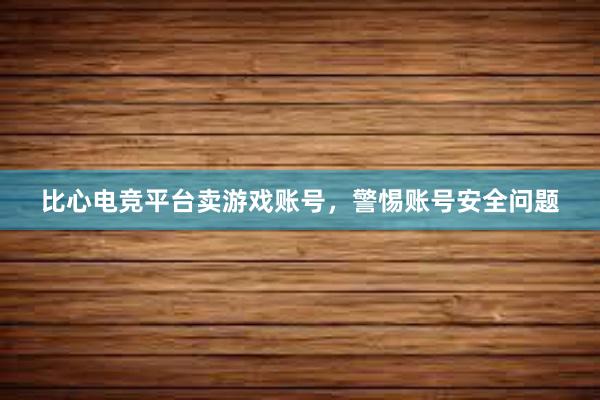 比心电竞平台卖游戏账号，警惕账号安全问题