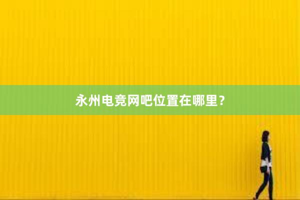 永州电竞网吧位置在哪里？