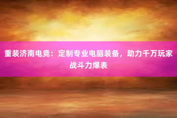 重装济南电竞：定制专业电脑装备，助力千万玩家战斗力爆表