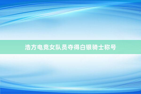 浩方电竞女队员夺得白银骑士称号