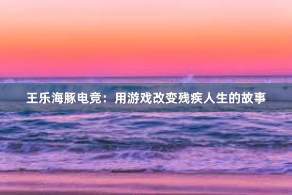 王乐海豚电竞：用游戏改变残疾人生的故事