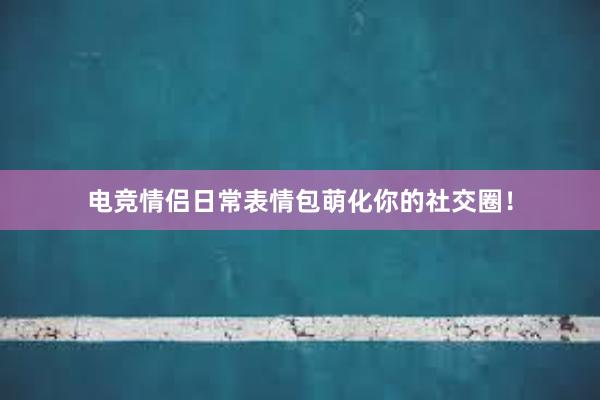 电竞情侣日常表情包萌化你的社交圈！