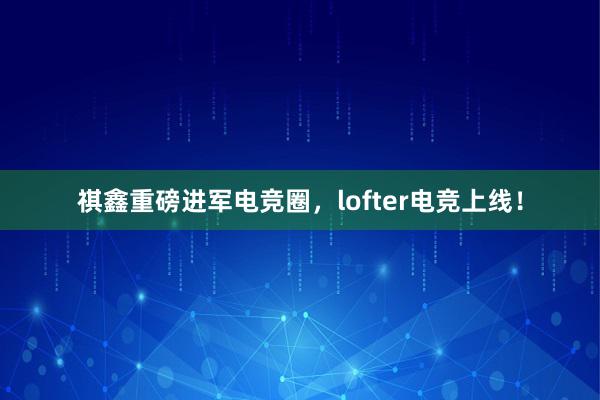 祺鑫重磅进军电竞圈，lofter电竞上线！