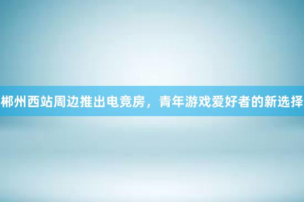 郴州西站周边推出电竞房，青年游戏爱好者的新选择