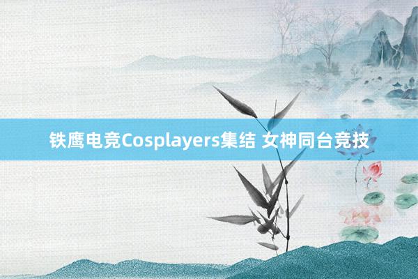 铁鹰电竞Cosplayers集结 女神同台竞技