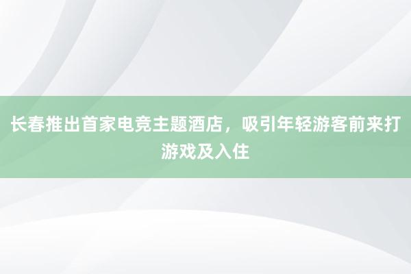 长春推出首家电竞主题酒店，吸引年轻游客前来打游戏及入住