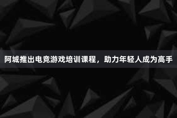 阿城推出电竞游戏培训课程，助力年轻人成为高手