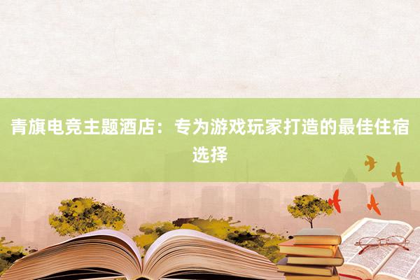 青旗电竞主题酒店：专为游戏玩家打造的最佳住宿选择