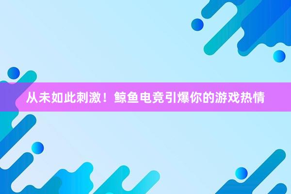 从未如此刺激！鲸鱼电竞引爆你的游戏热情